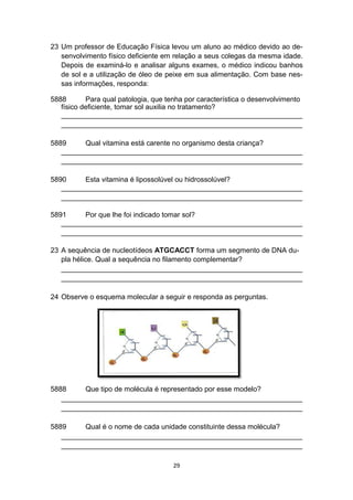 23 Um professor de Educação Física levou um aluno ao médico devido ao de-
senvolvimento físico deficiente em relação a seus colegas da mesma idade.
Depois de examiná-lo e analisar alguns exames, o médico indicou banhos
de sol e a utilização de óleo de peixe em sua alimentação. Com base nes-
sas informações, responda:
5888 Para qual patologia, que tenha por característica o desenvolvimento
físico deficiente, tomar sol auxilia no tratamento?
_____________________________________________________________
_____________________________________________________________
5889 Qual vitamina está carente no organismo desta criança?
_____________________________________________________________
_____________________________________________________________
5890 Esta vitamina é lipossolúvel ou hidrossolúvel?
_____________________________________________________________
_____________________________________________________________
5891 Por que lhe foi indicado tomar sol?
_____________________________________________________________
_____________________________________________________________
23 A sequência de nucleotídeos ATGCACCT forma um segmento de DNA du-
pla hélice. Qual a sequência no filamento complementar?
_____________________________________________________________
_____________________________________________________________
24 Observe o esquema molecular a seguir e responda as perguntas.
5888 Que tipo de molécula é representado por esse modelo?
_____________________________________________________________
_____________________________________________________________
5889 Qual é o nome de cada unidade constituinte dessa molécula?
_____________________________________________________________
_____________________________________________________________
29
 