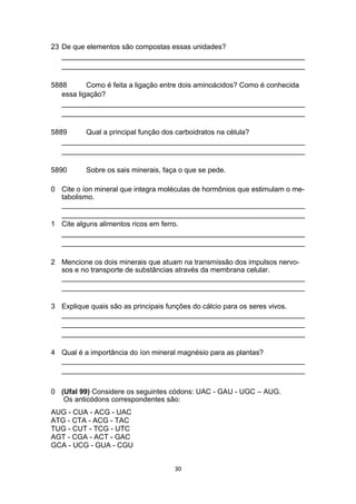 23 De que elementos são compostas essas unidades?
_____________________________________________________________
_____________________________________________________________
5888 Como é feita a ligação entre dois aminoácidos? Como é conhecida
essa ligação?
_____________________________________________________________
_____________________________________________________________
5889 Qual a principal função dos carboidratos na célula?
_____________________________________________________________
_____________________________________________________________
5890 Sobre os sais minerais, faça o que se pede.
0 Cite o íon mineral que integra moléculas de hormônios que estimulam o me-
tabolismo.
_____________________________________________________________
_____________________________________________________________
1 Cite alguns alimentos ricos em ferro.
_____________________________________________________________
_____________________________________________________________
2 Mencione os dois minerais que atuam na transmissão dos impulsos nervo-
sos e no transporte de substâncias através da membrana celular.
_____________________________________________________________
_____________________________________________________________
3 Explique quais são as principais funções do cálcio para os seres vivos.
_____________________________________________________________
_____________________________________________________________
_____________________________________________________________
4 Qual é a importância do íon mineral magnésio para as plantas?
_____________________________________________________________
_____________________________________________________________
0 (Ufal 99) Considere os seguintes códons: UAC - GAU - UGC – AUG.
Os anticódons correspondentes são:
AUG - CUA - ACG - UAC
ATG - CTA - ACG - TAC
TUG - CUT - TCG - UTC
AGT - CGA - ACT - GAC
GCA - UCG - GUA - CGU
30
 