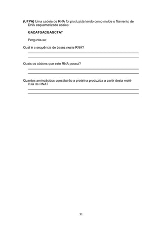 (UFPA) Uma cadeia de RNA foi produzida tendo como molde o filamento de
DNA esquematizado abaixo:
GACATGACGAGCTAT
Pergunta-se:
Qual é a sequência de bases neste RNA?
_____________________________________________________________
_____________________________________________________________
Quais os códons que este RNA possui?
_____________________________________________________________
_____________________________________________________________
Quantos aminoácidos constituirão a proteína produzida a partir desta molé-
cula de RNA?
_____________________________________________________________
_____________________________________________________________
31
 