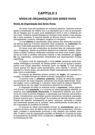 CAPÍTULO 3
NÍVEIS DE ORGANIZAÇÃO DOS SERES VIVOS
Níveis de Organização dos Seres Vivos:
Os seres vivos são estudados em inúmeros aspectos. Podemos enfocar
desde a constituição da matéria viva e as alterações que e nela se processam
até as relações que os seres vivos estabelecem entre si com o ambiente em
que vivem. Podemos estudar Biologia em diversos níveis desde o mais simples
até o mais complexo. È possível estudar os átomos comuns nos seres vivos,
principalmente o carbono, hidrogênio, oxigênio e o nitrogênio.
O nível atômico é representado pelos átomos dos elementos químicos.
Os átomos ligam-se e formam estruturas mais complexas, as moléculas. Es-
ses dois níveis estão presentes tanto na matéria viva como na não viva.
Os seres vivos são constituídos de diversos tipos de moléculas orgâni-
cas e inorgânicas. Dentre as primeiras destacam-se proteínas, lipídios, carboi-
dratos e ácidos nucleicos. Moléculas presentes nos seres vivos podem organi-
zar-se de modo a constituir estruturas maiores e mais complexas, as organe-
las (ou organoides), componentes intracelulares que desempenham funções
específicas.
O próximo nível de organização, o nível celular, apresenta vasta diver-
sidade morfológica e funcional. As células podem unir-se em grupos e desem-
penhar uma função específica, formando assim um tecido. O nível tecidual
ocorre apenas em alguns seres pluricelulares, como plantas e animais. Um
exemplo é o tecido ósseo, que apresenta células especializadas em certas fun-
ções, como a sustentação.
O conjunto de diferentes tecidos constitui um órgão. Um exemplo é o
coração, um órgão formado por tecido muscular, sanguíneo e nervoso.
O próximo nível, o sistêmico (sistema), compõe de diferentes órgãos
que funcionam de modo integrado, exercendo uma função determinada. Diver-
sos órgãos, como o estômago e o intestino, fazem parte do sistema digestório,
que permite ao ser vivo digerir os alimentos e absorver os nutrientes.
A integração de todos os sistemas forma o organismo. Vários organis-
mos formam uma população, e o conjunto de várias populações distintas ca-
racteriza uma comunidade (biocenose). É interessante salientar que, levan-
do-se em conta os termos biológicos, a associação que fazemos comumente é
errada. Consideramos comunidade quando deveríamos considerar população.
Quando dizemos que a "comunidade" do complexo do Alemão recebeu a paci-
ficação não estamos considerando os gatos, cachorros, periquitos e insetos
que certamente passam por lá, portanto, seria cientificamente correto falar so-
bre a população do complexo do Alemão.
O conjunto de várias comunidades formam os ecossistemas, que é o
conjunto de seres vivos, de fatores não vivos (tais como temperatura, luminosi-
dade, umidade e componentes químicos) e das relações que existem entre
eles. O último nível de organização estudado na Biologia é o conjunto de todos
os ecossistemas do planeta Terra, constituindo a biosfera, a mais alta de todas
as hierarquias da vida.
33
 