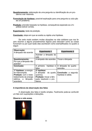 Questionamento: elaboração de uma pergunta ou identificação de um pro-
blema a ser resolvido.
Formulação de hipótese: possível explicação para uma pergunta ou solu-ção
de um problema.
Predição: previsão baseada na hipótese, consequência esperada se a hi-
pótese estiver correta.
Experimento: teste da predição.
Conclusão: etapa em que se aceita ou rejeita uma hipótese.
De certo modo existem muitas situações na vida cotidiana que nos fa-
zem recorrer a alguns procedimentos lógicos para descobrir como as coisas
funcionam ou por qual razão elas acontecem como exemplificados no quadro a
seguir.
Observação:
Experimento 1 Experimento 2
A lâmpada não acende
Acender a lâmpada da
sala
Questionamento: A lâmpada não acendeu Trocar a lâmpada
Por que a lâmpada não
acende?
Conclusão: A primeira hipótese é A lâmpada do quarto
falsa acendeu
1ª hipótese: a energia 2ª hipótese:
foi interrompida. A lâmpada do quarto Conclusão: a segunda
Predição: com o resta- queimou hipótese é valida.
belecimento da energia Predição: trocar a lâm-
elétrica, a lâmpada pada resolverá o pro-
acenderá. blema.
A importância da observação dos fatos
A observação dos fatos é tarefa simples. Facilmente pode-se confundir
um fato com suposições e deduções.
Observe a vela acesa.
35
 