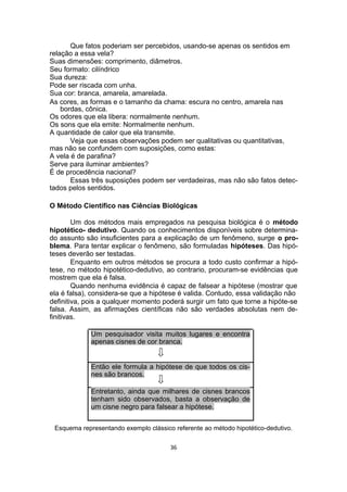 Que fatos poderiam ser percebidos, usando-se apenas os sentidos em
relação a essa vela?
Suas dimensões: comprimento, diâmetros.
Seu formato: cilíndrico
Sua dureza:
Pode ser riscada com unha.
Sua cor: branca, amarela, amarelada.
As cores, as formas e o tamanho da chama: escura no centro, amarela nas
bordas, cônica.
Os odores que ela libera: normalmente nenhum.
Os sons que ela emite: Normalmente nenhum.
A quantidade de calor que ela transmite.
Veja que essas observações podem ser qualitativas ou quantitativas,
mas não se confundem com suposições, como estas:
A vela é de parafina?
Serve para iluminar ambientes?
É de procedência nacional?
Essas três suposições podem ser verdadeiras, mas não são fatos detec-
tados pelos sentidos.
O Método Científico nas Ciências Biológicas
Um dos métodos mais empregados na pesquisa biológica é o método
hipotético- dedutivo. Quando os conhecimentos disponíveis sobre determina-
do assunto são insuficientes para a explicação de um fenômeno, surge o pro-
blema. Para tentar explicar o fenômeno, são formuladas hipóteses. Das hipó-
teses deverão ser testadas.
Enquanto em outros métodos se procura a todo custo confirmar a hipó-
tese, no método hipotético-dedutivo, ao contrario, procuram-se evidências que
mostrem que ela é falsa.
Quando nenhuma evidência é capaz de falsear a hipótese (mostrar que
ela é falsa), considera-se que a hipótese é valida. Contudo, essa validação não
definitiva, pois a qualquer momento poderá surgir um fato que torne a hipóte-se
falsa. Assim, as afirmações científicas não são verdades absolutas nem de-
finitivas.
Um pesquisador visita muitos lugares e encontra
apenas cisnes de cor branca.
Então ele formula a hipótese de que todos os cis-
nes são brancos.
Entretanto, ainda que milhares de cisnes brancos
tenham sido observados, basta a observação de
um cisne negro para falsear a hipótese.
Esquema representando exemplo clássico referente ao método hipotético-dedutivo.
36
 