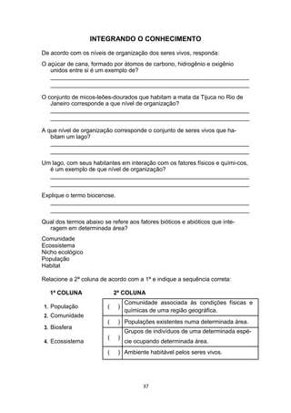 INTEGRANDO O CONHECIMENTO
De acordo com os níveis de organização dos seres vivos, responda:
O açúcar de cana, formado por átomos de carbono, hidrogênio e oxigênio
unidos entre si é um exemplo de?
_____________________________________________________________
_____________________________________________________________
O conjunto de micos-leões-dourados que habitam a mata da Tijuca no Rio de
Janeiro corresponde a que nível de organização?
_____________________________________________________________
_____________________________________________________________
A que nível de organização corresponde o conjunto de seres vivos que ha-
bitam um lago?
_____________________________________________________________
_____________________________________________________________
Um lago, com seus habitantes em interação com os fatores físicos e quími-cos,
é um exemplo de que nível de organização?
_____________________________________________________________
_____________________________________________________________
Explique o termo biocenose.
_____________________________________________________________
_____________________________________________________________
Qual dos termos abaixo se refere aos fatores bióticos e abióticos que inte-
ragem em determinada área?
Comunidade
Ecossistema
Nicho ecológico
População
Habitat
Relacione a 2ª coluna de acordo com a 1ª e indique a sequência correta:
1ª COLUNA 2ª COLUNA
1. População ( )
Comunidade associada às condições físicas e
químicas de uma região geográfica.
2. Comunidade
( ) Populações existentes numa determinada área.
3. Biosfera
( )
Grupos de indivíduos de uma determinada espé-
Ecossistema4. cie ocupando determinada área.
( ) Ambiente habitável pelos seres vivos.
37
 