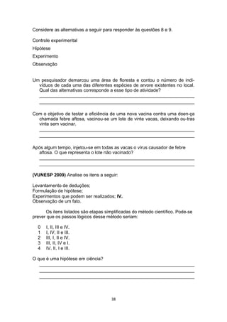 Considere as alternativas a seguir para responder às questões 8 e 9.
Controle experimental
Hipótese
Experimento
Observação
Um pesquisador demarcou uma área de floresta e contou o número de indi-
víduos de cada uma das diferentes espécies de arvore existentes no local.
Qual das alternativas corresponde a esse tipo de atividade?
_____________________________________________________________
_____________________________________________________________
Com o objetivo de testar a eficiência de uma nova vacina contra uma doen-ça
chamada febre aftosa, vacinou-se um lote de vinte vacas, deixando ou-tras
vinte sem vacinar.
_____________________________________________________________
_____________________________________________________________
Após algum tempo, injetou-se em todas as vacas o vírus causador de febre
aftosa. O que representa o lote não vacinado?
_____________________________________________________________
_____________________________________________________________
(VUNESP 2009) Analise os itens a seguir:
Levantamento de deduções;
Formulação de hipótese;
Experimentos que podem ser realizados; IV.
Observação de um fato.
Os itens listados são etapas simplificadas do método científico. Pode-se
prever que os passos lógicos desse método seriam:
0 I, II, III e IV.
1 I, IV, II e III.
2 III, I, II e IV.
3 III, II, IV e I.
4 IV, II, I e III.
O que é uma hipótese em ciência?
_____________________________________________________________
_____________________________________________________________
_____________________________________________________________
38
 
