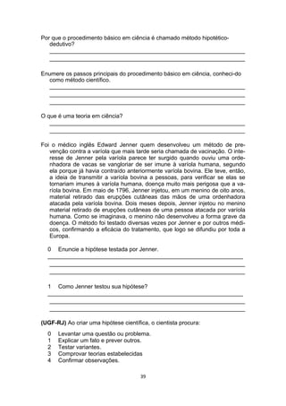 Por que o procedimento básico em ciência é chamado método hipotético-
dedutivo?
_____________________________________________________________
_____________________________________________________________
Enumere os passos principais do procedimento básico em ciência, conheci-do
como método científico.
_____________________________________________________________
_____________________________________________________________
_____________________________________________________________
O que é uma teoria em ciência?
_____________________________________________________________
_____________________________________________________________
Foi o médico inglês Edward Jenner quem desenvolveu um método de pre-
venção contra a varíola que mais tarde seria chamada de vacinação. O inte-
resse de Jenner pela varíola parece ter surgido quando ouviu uma orde-
nhadora de vacas se vangloriar de ser imune à varíola humana, segundo
ela porque já havia contraído anteriormente varíola bovina. Ele teve, então,
a ideia de transmitir a varíola bovina a pessoas, para verificar se elas se
tornariam imunes à varíola humana, doença muito mais perigosa que a va-
ríola bovina. Em maio de 1796, Jenner injetou, em um menino de oito anos,
material retirado das erupções cutâneas das mãos de uma ordenhadora
atacada pela varíola bovina. Dois meses depois, Jenner injetou no menino
material retirado de erupções cutâneas de uma pessoa atacada por varíola
humana. Como se imaginava, o menino não desenvolveu a forma grave da
doença. O método foi testado diversas vezes por Jenner e por outros médi-
cos, confirmando a eficácia do tratamento, que logo se difundiu por toda a
Europa.
0 Enuncie a hipótese testada por Jenner.
_____________________________________________________________
_____________________________________________________________
_____________________________________________________________
1 Como Jenner testou sua hipótese?
_____________________________________________________________
_____________________________________________________________
_____________________________________________________________
(UGF-RJ) Ao criar uma hipótese científica, o cientista procura:
0 Levantar uma questão ou problema.
1 Explicar um fato e prever outros.
2 Testar variantes.
3 Comprovar teorias estabelecidas
4 Confirmar observações.
39
 