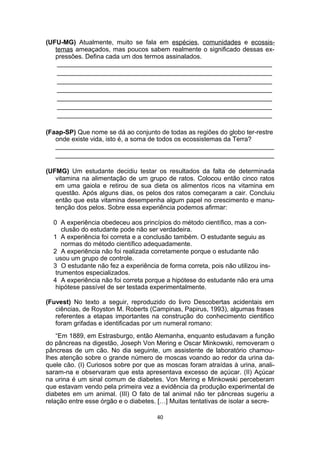 (UFU-MG) Atualmente, muito se fala em espécies, comunidades e ecossis-
temas ameaçados, mas poucos sabem realmente o significado dessas ex-
pressões. Defina cada um dos termos assinalados.
____________________________________________________________
____________________________________________________________
____________________________________________________________
____________________________________________________________
____________________________________________________________
____________________________________________________________
____________________________________________________________
(Faap-SP) Que nome se dá ao conjunto de todas as regiões do globo ter-restre
onde existe vida, isto é, a soma de todos os ecossistemas da Terra?
_____________________________________________________________
_____________________________________________________________
(UFMG) Um estudante decidiu testar os resultados da falta de determinada
vitamina na alimentação de um grupo de ratos. Colocou então cinco ratos
em uma gaiola e retirou de sua dieta os alimentos ricos na vitamina em
questão. Após alguns dias, os pelos dos ratos começaram a cair. Concluiu
então que esta vitamina desempenha algum papel no crescimento e manu-
tenção dos pelos. Sobre essa experiência podemos afirmar:
0 A experiência obedeceu aos princípios do método científico, mas a con-
clusão do estudante pode não ser verdadeira.
1 A experiência foi correta e a conclusão também. O estudante seguiu as
normas do método científico adequadamente.
2 A experiência não foi realizada corretamente porque o estudante não
usou um grupo de controle.
3 O estudante não fez a experiência de forma correta, pois não utilizou ins-
trumentos especializados.
4 A experiência não foi correta porque a hipótese do estudante não era uma
hipótese passível de ser testada experimentalmente.
(Fuvest) No texto a seguir, reproduzido do livro Descobertas acidentais em
ciências, de Royston M. Roberts (Campinas, Papirus, 1993), algumas frases
referentes a etapas importantes na construção do conhecimento cientifico
foram grifadas e identificadas por um numeral romano:
“Em 1889, em Estrasburgo, então Alemanha, enquanto estudavam a função
do pâncreas na digestão, Joseph Von Mering e Oscar Minkowski, removeram o
pâncreas de um cão. No dia seguinte, um assistente de laboratório chamou-
lhes atenção sobre o grande número de moscas voando ao redor da urina da-
quele cão. (I) Curiosos sobre por que as moscas foram atraídas à urina, anali-
saram-na e observaram que esta apresentava excesso de açúcar. (II) Açúcar
na urina é um sinal comum de diabetes. Von Mering e Minkowski perceberam
que estavam vendo pela primeira vez a evidência da produção experimental de
diabetes em um animal. (III) O fato de tal animal não ter pâncreas sugeriu a
relação entre esse órgão e o diabetes. […] Muitas tentativas de isolar a secre-
40
 