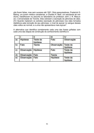 ção foram feitas, mas sem sucesso até 1921. Dois pesquisadores, Frederick G.
Bating, um jovem médico canadense, e Charles H. Best, um estudante de me-
dicina, trabalhavam no assunto no laboratório do professor John J. R. MacLe-
od, n Universidade de Toronto. Eles extraíam a secreção do pâncreas de cães.
(IV) Quando injetaram os extratos (secreção do pâncreas) nos cães tornados
diabéticos pela remoção de seu pâncreas, o nível de açúcar no sangue desses
cães voltou ao normal, e a urina não apresentava mais açúcar”.
A alternativa que identifica corretamente cada uma das frases grifadas com
cada uma das etapas de construção do conhecimento científico é:
41
 
