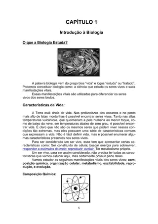CAPÍTULO 1
Introdução à Biologia
O que a Biologia Estuda?
A palavra biologia vem do grego bios “vida” e logos “estudo” ou “tratado”.
Podemos conceituar biologia como: a ciência que estuda os seres vivos e suas
manifestações vitais.
Essas manifestações vitais são utilizadas para diferenciar os seres
vivos dos seres brutos.
Características da Vida:
A Terra está cheia de vida. Nas profundezas dos oceanos e no ponto
mais alto de latas montanhas é possível encontrar seres vivos. Tanto nas altas
temperaturas vulcânicas, que queimariam a pele humana ao menor toque, co-
mo de baixo da neve, em temperaturas abaixo de zero grau, é possível encon-
trar vida. É claro que não são os mesmos seres que podem viver nessas con-
dições tão extremas, mas eles possuem uma série de características comuns
que expressam a vida. Não é fácil definir vida, mas é possível enumerar algu-
mas características presentes nos seres vivos.
Para ser considerado um ser vivo, esse tem que apresentar certas ca-
racterísticas como: Ser constituído de célula; buscar energia para sobreviver;
responder a estímulos do meio; reproduzir; evoluir. Ter metabolismo próprio.
Um ser vivo, para ser assim considerado, não precisa ter todas as carac-
terísticas que vamos estudar aqui, mas certamente possuir parte delas.
Vamos estudar as seguintes manifestações vitais dos seres vivos: com-
posição química, organização celular, metabolismo, excitabilidade, repro-
dução, e evolução.
Composição Química:
6
 