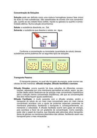 Concentração de Soluções
Solução pode ser definida como uma mistura homogênea (possui fase única)
de duas ou mais substâncias. São classificadas de acordo com sua concentra-
ção, quanto ao seu estado físico (sólido, líquido ou gasoso) ou quanto à condu-
tividade elétrica. Numa solução encontramos:
Soluto: a substância dissolvida, ex.: Sal.
Solvente: a substância que dissolve o soluto, ex.: água.
Conforme a concentração ou tonicidade (quantidade de soluto) dessas
substâncias acima podemos ter os seguintes tipos de soluções:
Transporte Passivo
O transporte passivo, no qual não há gasto de energia, pode ocorrer nas
células de três maneiras: difusão simples, difusão facilitada e osmose.
Difusão Simples: ocorre quando há duas soluções de diferentes concen-
trações, separadas por uma membrana permeável ao soluto; assim, as par-
tículas deste soluto deslocam-se da solução mais concentrada (hipertônica)
para a solução menos concentrada (hipotônica), até que as concentrações
dos dois meios fiquem iguais (isotônicas).
Difusão Facilitada: é muito parecida com a difusão simples, porém o
transporte do soluto de um meio mais concentrado para um meio menos
concentrado acontece com a ajuda de proteínas especiais presentes na
membrana plasmática, facilitando o transporte e, consequentemente, au-
mentando a velocidade. A difusão facilitada ocorre sem gasto de energia,
pois acontece a favor de um gradiente de concentração. Como exemplo,
pode citar o papel da insulina, que liberada pelo pâncreas ativa transporta-
dores de glicose na membrana plasmática das células, facilitando assim seu
transporte para o meio intracelular.
45
 