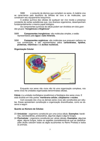 5888 o conjunto de átomos que compõem os seres. A matéria viva
se carac-teriza pelo equilíbrio de bilhões de íons e de moléculas, que
constituem seu equipamento bioquímico.
A análise química das células de qualquer ser vivo revela a presença
constante de certas substâncias que, nos diversos organismos, desempenham
fundamentalmente o mesmo papel biológico.
Os componentes químicos da célula podem ser divididos em dois gran-
des grupos “Inorgânicos e Orgânicos”
5889 Componentes inorgânicos: são moléculas simples, e estão
representados pela água e sais minerais.
5890 Componentes orgânicos: são moléculas que possuem carbono na
sua constituição, e são representados pelos carboidratos, lipídios,
proteínas, vitaminas e os ácidos nucleicos.
Organização Celular
Enquanto nos seres não vivos não há uma organização complexa, nos
seres vivos há unidades organizadas denominadas células.
Célula: é a unidade morfológica (anatômica) e fisiológica dos seres vivos. E
está dividida em três partes: membrana celular, citoplasma e núcleo.
Com exceção dos vírus os demais seres vivos são constituídos por célu-
las. Essas apresentam constituição e organização diversificadas, como se ob-
serva a seguir:
Quanto ao Número de Células:
23 Unicelular : organismo constituído por uma única célula. Exemplos: bacté-
rias, cianobactérias, protozoários, algumas algas e alguns fungos.
24 Pluricelular : organismo constituído por várias células. Exemplos: algumas
algas, alguns fungos, todos os vegetais (considerando-se que as classifica-
ções atuais colocam todas as algas eucariontes no Reino Protista) e todos
os animais.
7
 
