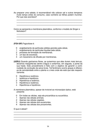 Ao preparar uma salada, é recomendável não colocar sal e outros temperos
muito tempo antes do consumo, caso contrário as folhas podem murchar.
Por que isso acontece?
_____________________________________________________________
_____________________________________________________________
_____________________________________________________________
Como se apresenta a membrana plasmática, conforme o modelo de Singer e
Nicholson?
_____________________________________________________________
_____________________________________________________________
_____________________________________________________________
(FGV-SP) Fagocitose é:
0 englobamento de partículas sólidas grandes pela célula.
1 englobamento de partículas líquidas pela célula.
2 processo de formação de membranas.
3 um tipo de exocitose.
4 um mecanismo de difusão por membranas.
(UERJ) Quando ganhamos flores, se quisermos que elas durem mais tem-po,
devemos mergulhá-las dentro d’água e cortarmos, em seguida, a ponta da
sua haste. Este procedimento é feito com o objetivo de garantir a conti-
nuidade da condução da seiva bruta. Tal fenômeno ocorre graças à diferen-
ça de osmolaridade entre a planta e o meio onde ela está que são respecti-
vamente:
0 Hipotônica e isotônico.
1 Isotônica e hipotônico.
2 Hipertônica e isotônico.
3 Hipotônica e isotônico.
4 Hipertônica e hipotônico.
A membrana plasmática, apesar de invisível ao microscópio óptico, está
presente:
0 Em todas as células, seja ela procariótica ou eucariótica.
1 Apenas nas células animais.
2 Apenas nas células vegetais.
3 Apenas nas células dos eucariontes.
4 Apenas nas células dos procariontes.
O que é célula?
_______________________________________________________________
_______________________________________________________________
_______________________________________________________________
_______________________________________________________________
56
 