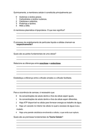 Quimicamente, a membrana celular é constituída principalmente por:
0 Acetonas e ácidos graxos.
1 Carboidratos e ácidos nucleicos.
2 Celobiose e aldeídos.
3 Proteínas e lipídios.
4 RNA e DNA.
A membrana plasmática é lipoproteica. O que isso significa?
_____________________________________________________________
_____________________________________________________________
_____________________________________________________________
O processo de englobamento de partículas liquida e sólidas chamam-se
respectivamente?
_____________________________________________________________
_____________________________________________________________
Quais são as partes fundamentais de uma célula?
_____________________________________________________________
_____________________________________________________________
Relacione as diferenças entre exocitose e endocitose.
_____________________________________________________________
_____________________________________________________________
_____________________________________________________________
_____________________________________________________________
Estabeleça a diferença entre a difusão simples e a difusão facilitada.
_____________________________________________________________
_____________________________________________________________
_____________________________________________________________
_____________________________________________________________
Para a ocorrência de osmose, é necessário que:
0 As concentrações de soluto dentro e fora da célula sejam iguais.
1 As concentrações de soluto dentro e fora da célula sejam diferentes.
2 Haja ATP disponível na célula para fornecer energia ao trabalho de água.
3 Haja um vacúolo no interior da célula no qual o excesso de água é acu-
mulado.
4 Haja uma parede celulósica envolvendo a célula, o que evita sua ruptura.
Quais são as premissas fundamentais da Teoria Celular?
_____________________________________________________________
_____________________________________________________________
_____________________________________________________________
_____________________________________________________________
 