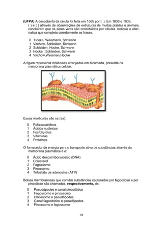 (UFPA) A descoberta da célula foi feita em 1665 por ( ). Em 1838 e 1839,
( ) e ( ) através de observações de estruturas de muitas plantas e animais,
concluíram que os seres vivos são constituídos por células. Indique a alter-
nativa que completa corretamente as frases.
0 Hooke, Weismann, Schwann
1 Virchow, Schleiden, Schwann
2 Schleiden, Hooke, Schwann
3 Hooke , Schleiden, Schwann
4 Virchow,Weisman,Hooke
A figura representa moléculas arranjadas em bicamada, presente na
membrana plasmática celular.
Essas moléculas são os (as):
0 Polissacarídeos
1 Ácidos nucleicos
2 Fosfolipídios
3 Vitaminas
4 Proteínas
O fornecedor de energia para o transporte ativo de substâncias através da
membrana plasmática é o:
0 Ácido desoxirribonucleico (DNA)
1 Colesterol
2 Fagossomo
3 Pinossomo
4 Trifosfato de adenosina (ATP)
Bolsas membranosas que contêm substâncias capturadas por fagocitose e por
pinocitose são chamadas, respectivamente, de:
0 Pseudópodes e canal pinocitótico
1 Fagossomo e pinossomo
2 Pinossomo e pseudópodes
3 Canal fagocitótico e pseudópodes
4 Pinossomo e fagossomo
58
 