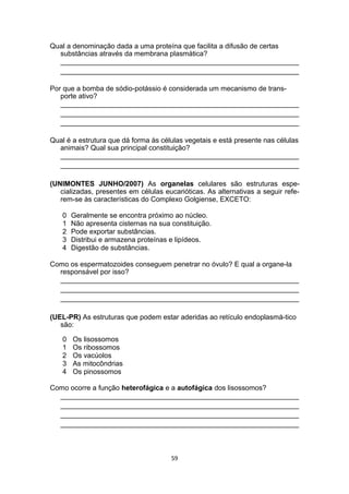 Qual a denominação dada a uma proteína que facilita a difusão de certas
substâncias através da membrana plasmática?
_____________________________________________________________
_____________________________________________________________
Por que a bomba de sódio-potássio é considerada um mecanismo de trans-
porte ativo?
_____________________________________________________________
_____________________________________________________________
_____________________________________________________________
Qual é a estrutura que dá forma às células vegetais e está presente nas células
animais? Qual sua principal constituição?
_____________________________________________________________
_____________________________________________________________
(UNIMONTES JUNHO/2007) As organelas celulares são estruturas espe-
cializadas, presentes em células eucarióticas. As alternativas a seguir refe-
rem-se às características do Complexo Golgiense, EXCETO:
0 Geralmente se encontra próximo ao núcleo.
1 Não apresenta cisternas na sua constituição.
2 Pode exportar substâncias.
3 Distribui e armazena proteínas e lipídeos.
4 Digestão de substâncias.
Como os espermatozoides conseguem penetrar no óvulo? E qual a organe-la
responsável por isso?
_____________________________________________________________
_____________________________________________________________
_____________________________________________________________
(UEL-PR) As estruturas que podem estar aderidas ao retículo endoplasmá-tico
são:
0 Os lisossomos
1 Os ribossomos
2 Os vacúolos
3 As mitocôndrias
4 Os pinossomos
Como ocorre a função heterofágica e a autofágica dos lisossomos?
_____________________________________________________________
_____________________________________________________________
_____________________________________________________________
_____________________________________________________________
59
 