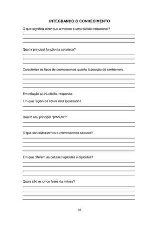 INTEGRANDO O CONHECIMENTO
O que significa dizer que a meiose é uma divisão reducional?
_______________________________________________________________
_______________________________________________________________
_______________________________________________________________
Qual a principal função da carioteca?
_______________________________________________________________
_______________________________________________________________
_______________________________________________________________
Caracterize os tipos de cromossomos quanto à posição do centrômero.
_______________________________________________________________
_______________________________________________________________
_______________________________________________________________
_______________________________________________________________
Em relação ao Nucléolo, responda:
Em que região da célula está localizado?
_______________________________________________________________
_______________________________________________________________
Qual o seu principal “produto”?
_______________________________________________________________
_______________________________________________________________
O que são autossomos e cromossomos sexuais?
_______________________________________________________________
_______________________________________________________________
_______________________________________________________________
_______________________________________________________________
Em que diferem as células haploides e diploides?
_______________________________________________________________
_______________________________________________________________
_______________________________________________________________
_______________________________________________________________
Quais são as cinco fases da mitose?
_______________________________________________________________
_______________________________________________________________
_______________________________________________________________
_______________________________________________________________
69
 