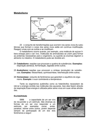 Metabolismo
23 o conjunto de transformações que ocorrem nos seres vivos.As subs-
tâncias que formam o corpo dos seres vivos estão em contínua modificação.
Reagem umas com as outras e se modificam.
O metabolismo ocorre quando, por exemplo, uma molécula de açúcar li-
bera energia para o ser vivo, moléculas de aminoácidos se unem para formar
as proteínas necessárias para o organismo, ou quando as enzimas digerem o
alimento no intestino. O metabolismo pode ser dividido em:
24 Catabolismo: reações que provocam a quebra de substâncias. Exemplos:
respiração aeróbica, fermentação, digestão entre outros.
25 Anabolismo: reações que provocam a síntese (produção) de substân-
cias. Exemplos: fotossíntese, quimiossíntese, fotorredução entre outros.
26 Homeostase: conjunto de fenômenos que garantem o equilíbrio do orga-
nismo. Exemplo: o suor controlando a temperatura.
Tanto os organismos autótrofos como os heterótrofos necessitam de
reti-rar a energia contida nas moléculas dos açucares. Isso eles fazem através
da respiração.Essa energia é utilizada pelos seres vivos em suas várias ativida-
des.
Excitabilidade
5888 a capacidade de um ser vivo
de res-ponder a um estímulo. São diversas as
formas de um ser vivo responder a um
estímulo, por exemplos: correr, andar,
paralisar, tremer entre outros, porém depende
sempre da participação de um dos dois
fenômenos a seguir:
9
 