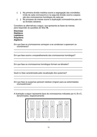(
(
)
)
Na primeira divisão meiótica ocorre a segregação das cromátides-
irmãs de cada cromossomo e na segunda divisão ocorre a separa-
ção dos cromossomos homólogos de cada par.
No processo de meiose ocorre a duplicação cromossômica para du-
as divisões celulares.
Considere as alternativas a seguir, que apresenta as fases da meiose,
para responder as questões de 12 a 16.
Diacinese
Diplóteno
Leptóteno
Paquíteno
Zigóteno.
Em que fase os cromossomos começam a se condensar e aparecem os
cromômeros?
_______________________________________________________________
_______________________________________________________________
Em que fase ocorre o emparelhamento dos cromossomos homólogos?
_______________________________________________________________
_______________________________________________________________
Em que fase os cromossomos homólogos formam as tétrades?
_______________________________________________________________
_______________________________________________________________
Qual é a fase caracterizada pela visualização dos quiasmas?
_______________________________________________________________
_______________________________________________________________
Em que fase os quiasmas parecem deslizar (migrar) para as extremidades
cromossômicas?
_______________________________________________________________
_______________________________________________________________
A ilustração a seguir representa tipos de cromossomos indicados por A, B e C,
denominados, respectivamente:
71
 