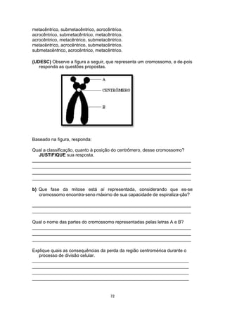 metacêntrico, submetacêntrico, acrocêntrico.
acrocêntrico, submetacêntrico, metacêntrico.
acrocêntrico, metacêntrico, submetacêntrico.
metacêntrico, acrocêntrico, submetacêntrico.
submetacêntrico, acrocêntrico, metacêntrico.
(UDESC) Observe a figura a seguir, que representa um cromossomo, e de-pois
responda as questões propostas.
Baseado na figura, responda:
Qual a classificação, quanto à posição do centrômero, desse cromossomo?
JUSTIFIQUE sua resposta.
_______________________________________________________________
_______________________________________________________________
_______________________________________________________________
_______________________________________________________________
b) Que fase da mitose está aí representada, considerando que es-se
cromossomo encontra-seno máximo de sua capacidade de espiraliza-ção?
_______________________________________________________________
_______________________________________________________________
Qual o nome das partes do cromossomo representadas pelas letras A e B?
_______________________________________________________________
_______________________________________________________________
_______________________________________________________________
Explique quais as consequências da perda da região centromérica durante o
processo de divisão celular.
_______________________________________________________________________
_______________________________________________________________________
_______________________________________________________________________
_______________________________________________________________________
72
 