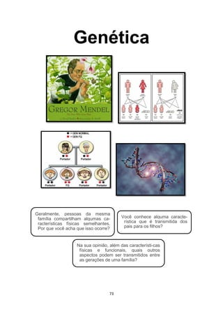 Genética
Geralmente, pessoas da mesma
família compartilham algumas ca-
racterísticas físicas semelhantes.
Por que você acha que isso ocorre?
Você conhece alguma caracte-
rística que é transmitida dos
pais para os filhos?
Na sua opinião, além das característi-cas
físicas e funcionais, quais outros
aspectos podem ser transmitidos entre
as gerações de uma família?
73
 