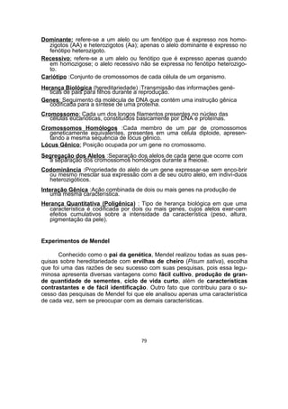Dominante: refere-se a um alelo ou um fenótipo que é expresso nos homo-
zigotos (AA) e heterozigotos (Aa); apenas o alelo dominante é expresso no
fenótipo heterozigoto.
Recessivo: refere-se a um alelo ou fenótipo que é expresso apenas quando
em homozigose; o alelo recessivo não se expressa no fenótipo heterozigo-
to.
Cariótipo :Conjunto de cromossomos de cada célula de um organismo.
Herança Biológica (hereditariedade) :Transmissão das informações gené-
ticas de pais para filhos durante a reprodução.
Genes: Seguimento da molécula de DNA que contém uma instrução gênica
codificada para a síntese de uma proteína.
Cromossomo: Cada um dos longos filamentos presentes no núcleo das
células eucarióticas, constituídos basicamente por DNA e proteínas.
Cromossomos Homólogos :Cada membro de um par de cromossomos
geneticamente equivalentes, presentes em uma célula diploide, apresen-
tando a mesma sequência de lócus gênico.
Lócus Gênico: Posição ocupada por um gene no cromossomo.
Segregação dos Alelos :Separação dos alelos de cada gene que ocorre com
a separação dos cromossomos homólogos durante a meiose.
Codominância :Propriedade do alelo de um gene expressar-se sem enco-brir
ou mesmo mesclar sua expressão com a de seu outro alelo, em indiví-duos
heterozigóticos.
Interação Gênica :Ação combinada de dois ou mais genes na produção de
uma mesma característica.
Herança Quantitativa (Poligênica) : Tipo de herança biológica em que uma
característica é codificada por dois ou mais genes, cujos alelos exer-cem
efeitos cumulativos sobre a intensidade da característica (peso, altura,
pigmentação da pele).
Experimentos de Mendel
Conhecido como o pai da genética, Mendel realizou todas as suas pes-
quisas sobre hereditariedade com ervilhas de cheiro (Pisum sativa), escolha
que foi uma das razões de seu sucesso com suas pesquisas, pois essa legu-
minosa apresenta diversas vantagens como fácil cultivo, produção de gran-
de quantidade de sementes, ciclo de vida curto, além de características
contrastantes e de fácil identificação. Outro fato que contribuiu para o su-
cesso das pesquisas de Mendel foi que ele analisou apenas uma característica
de cada vez, sem se preocupar com as demais características.
79
 