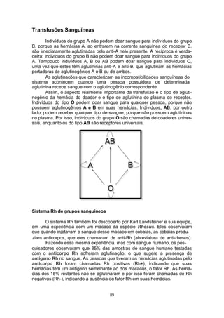 Transfusões Sanguíneas
Indivíduos do grupo A não podem doar sangue para indivíduos do grupo
B, porque as hemácias A, ao entrarem na corrente sanguínea do receptor B,
são imediatamente aglutinadas pelo anti-A nele presente. A recíproca é verda-
deira: indivíduos do grupo B não podem doar sangue para indivíduos do grupo
A. Tampouco indivíduos A, B ou AB podem doar sangue para indivíduos O,
uma vez que estes têm aglutininas anti-A e anti-B, que aglutinam as hemácias
portadoras de aglutinogênios A e B ou de ambos.
As aglutinações que caracterizam as incompatibilidades sanguíneas do
sistema acontecem quando uma pessoa possuidora de determinada
aglutinina recebe sangue com o aglutinogênio correspondente.
Assim, o aspecto realmente importante da transfusão é o tipo de agluti-
nogênio da hemácia do doador e o tipo de aglutinina do plasma do receptor.
Indivíduos do tipo O podem doar sangue para qualquer pessoa, porque não
possuem aglutinogênios A e B em suas hemácias. Indivíduos, AB, por outro
lado, podem receber qualquer tipo de sangue, porque não possuem aglutininas
no plasma. Por isso, indivíduos do grupo O são chamadas de doadores univer-
sais, enquanto os do tipo AB são receptores universais.
Sistema Rh de grupos sanguíneos
O sistema Rh também foi descoberto por Karl Landsteiner e sua equipe,
em uma experiência com um macaco da espécie Rhesus. Eles observaram
que quando injetavam o sangue desse macaco em cobaias, as cobaias produ-
ziam anticorpos, que eles chamaram de anti-Rh (abreviatura de anti-rhesus).
Fazendo essa mesma experiência, mas com sangue humano, os pes-
quisadores observaram que 85% das amostras de sangue humano testadas
com o anticorpo Rh sofreram aglutinação, o que sugere a presença de
antígeno Rh no sangue. As pessoas que tiveram as hemácias aglutinadas pelo
anticorpo Rh foram chamadas Rh positivas (Rh+), indicando que suas
hemácias têm um antígeno semelhante ao dos macacos, o fator Rh. As hemá-
cias dos 15% restantes não se aglutinaram e por isso foram chamadas de Rh
negativas (Rh-), indicando a ausência do fator Rh em suas hemácias.
89
 