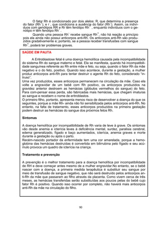 O fator Rh é condicionado por dois alelos: R, que determina a presença
do fator (Rh
+
), e r , que condiciona a ausência do fator (Rh
-
). Assim, os indiví-
duos com genótipos RR e Rr têm fenótipo Rh
+
, enquanto indivíduos com o ge-
nótipo rr têm fenótipo Rh
-
.
Quando uma pessoa Rh
-
recebe sangue Rh
+
, não há reação a princípio
pois ela ainda não possui anticorpos anti-Rh. Os anticorpos anti-Rh são produ-
zidos gradativamente e; portanto, se a pessoa receber transfusões com sangue
Rh
+
, poderá ter problemas graves.
SAÚDE EM PAUTA
A Eritroblastose fetal é uma doença hemolítica causada pela incompatibilidade
do sistema Rh do sangue materno e fetal. Ela se manifesta, quando há incompatibili-
dade sanguínea referente ao Rh entre mãe e feto, ou seja, quando o fator Rh da mãe
negativo e o do feto, positivo. Quando isso acontece, durante a gestação, a mulher
produz anticorpos anti-Rh para tentar destruir o agente Rh do feto, considerado “in-
truso”.
Uma vez produzidos, esses anticorpos permanecem na circulação da mãe. Caso ela
volte a engravidar de um bebê com Rh positivo, os anticorpos produzidos na
gravidez anterior destroem as hemácias (glóbulos vermelhos do sangue) do feto.
Para com-pensar essa perda, são fabricadas mais hemácias, que chegam imaturas
ao sangue e recebem o nome de eritroblastos.
O primeiro filho, portanto, apresenta menos risco de desenvolver a doença do que os
seguintes, porque a mãe Rh- ainda não foi sensibilizada pelos anticorpos anti-Rh. No
entanto, na falta de tratamento, esses anticorpos produzidos na primeira gestação
podem destruir as hemácias do sangue dos próximos fetos Rh.
Sintomas
A doença hemolítica por incompatibilidade de Rh varia de leve à grave. Os sintomas
vão desde anemia e icterícia leves à deficiência mental, surdez, paralisia cerebral,
edema generalizado, fígado e baço aumentados, icterícia, anemia graves e morte
durante a gestação ou após o parto.
Recém-nascido portador da enfermidade tem uma cor amarelada, porque a hemo-
globina das hemácias destruídas é convertida em bilirrubina pelo fígado e seu acú-
mulo provoca um quadro de icterícia na criança.
Tratamento e prevenção
A prevenção é o melhor tratamento para a doença hemolítica por incompatibilidade
de RH e deve começar antes mesmo de a mulher engravidar.No entanto, se o bebê
nascer com a doença, a primeira medida terapêutica é substituir seu sangue por
meio de transfusão de sangue negativo, que não será destruído pelos anticorpos an-
ti-Rh da mãe que passaram ao filho através da placenta. Como vivem cerca de três
meses, as hemácias transferidas serão substituídas aos poucos pelas do bebê cujo
fator Rh é positivo. Quando isso ocorrer por completo, não haverá mais anticorpos
anti-Rh da mãe na circulação do filho.
90
 
