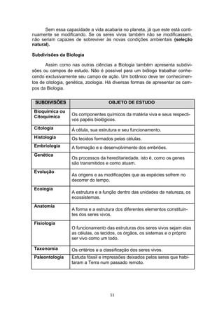 Sem essa capacidade a vida acabaria no planeta, já que este está conti-
nuamente se modificando. Se os seres vivos também não se modificassem,
não seriam capazes de sobreviver às novas condições ambientais (seleção
natural).
Subdivisões da Biologia
Assim como nas outras ciências a Biologia também apresenta subdivi-
sões ou campos de estudo. Não é possível para um biólogo trabalhar conhe-
cendo exclusivamente seu campo de ação. Um botânico deve ter conhecimen-
tos de citologia, genética, zoologia. Há diversas formas de apresentar os cam-
pos da Biologia.
SUBDIVISÕES OBJETO DE ESTUDO
Bioquímica ou
Os componentes químicos da matéria viva e seus respecti-
Citoquímica
vos papéis biológicos.
Citologia Á célula, sua estrutura e seu funcionamento.
Histologia Os tecidos formados pelas células.
Embriologia A formação e o desenvolvimento dos embriões.
Genética
Os processos da hereditariedade, isto é, como os genes
são transmitidos e como atuam.
Evolução
As origens e as modificações que as espécies sofrem no
decorrer do tempo.
Ecologia
A estrutura e a função dentro das unidades da natureza, os
ecossistemas.
Anatomia
A forma e a estrutura dos diferentes elementos constituin-
tes dos seres vivos.
Fisiologia
O funcionamento das estruturas dos seres vivos sejam elas
as células, os tecidos, os órgãos, os sistemas e o próprio
ser vivo como um todo.
Taxonomia Os critérios e a classificação dos seres vivos.
Paleontologia Estuda fóssil e impressões deixados pelos seres que habi-
taram a Terra num passado remoto.
11
 