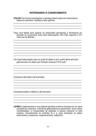 INTEGRANDO O CONHECIMENTO
(FEI-SP) Os termos homozigotos e genótipo fazem parte da nomenclatura
básica em genética. Explique o que significa.
_______________________________________________________________
_______________________________________________________________
_______________________________________________________________
Faça uma tabela para explicar as proporções genotípicas e fenotípicas es-
peradas no cruzamento entre dois heterozigotos, Bb X Bb, segundo a Pri-
meira Lei de Mendel.
_______________________________________________________________
_______________________________________________________________
_______________________________________________________________
_______________________________________________________________
_______________________________________________________________
_______________________________________________________________
_______________________________________________________________
Um casal heterozigoto para um para de alelos e com quatro filhos terá obri-
gatoriamente um deles com fenótipo recessivo? Por quê?
_______________________________________________________________
_______________________________________________________________
_______________________________________________________________
_______________________________________________________________
Conceitue alelo letal e dê exemplos.
_______________________________________________________________
_______________________________________________________________
_______________________________________________________________
_______________________________________________________________
Caracterize alelos múltiplos e dê exemplos.
_______________________________________________________________
_______________________________________________________________
_______________________________________________________________
_______________________________________________________________
(UFMG) A galactosemia é uma doença genética humana causada por um gene
autossômico recessivo. Indivíduos galactosêmicos apresentam, entre outras
manifestações, a incapacidade de degradar a lactose existente no leite
materno. Considerando os símbolos G e g, para simbolizar os alelos
dominantes e recessivos, respectivamente, responda:
91
 