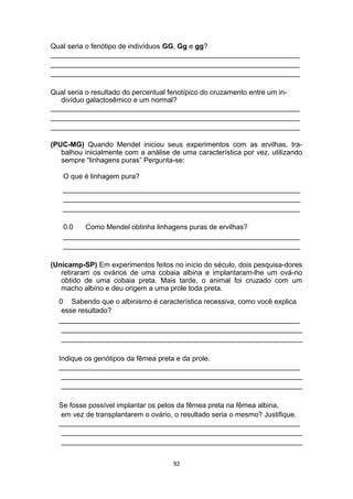 Qual seria o fenótipo de indivíduos GG, Gg e gg?
_______________________________________________________________
_______________________________________________________________
_______________________________________________________________
Qual seria o resultado do percentual fenotípico do cruzamento entre um in-
divíduo galactosêmico e um normal?
_______________________________________________________________
_______________________________________________________________
_______________________________________________________________
(PUC-MG) Quando Mendel iniciou seus experimentos com as ervilhas, tra-
balhou inicialmente com a análise de uma característica por vez, utilizando
sempre “linhagens puras” Pergunta-se:
O que é linhagem pura?
____________________________________________________________
____________________________________________________________
____________________________________________________________
0.0 Como Mendel obtinha linhagens puras de ervilhas?
____________________________________________________________
____________________________________________________________
(Unicamp-SP) Em experimentos feitos no início do século, dois pesquisa-dores
retiraram os ovários de uma cobaia albina e implantaram-lhe um ová-rio
obtido de uma cobaia preta. Mais tarde, o animal foi cruzado com um
macho albino e deu origem a uma prole toda preta.
0 Sabendo que o albinismo é característica recessiva, como você explica
esse resultado?
_____________________________________________________________
_____________________________________________________________
_____________________________________________________________
Indique os genótipos da fêmea preta e da prole.
_____________________________________________________________
_____________________________________________________________
_____________________________________________________________
Se fosse possível implantar os pelos da fêmea preta na fêmea albina,
em vez de transplantarem o ovário, o resultado seria o mesmo? Justifique.
_____________________________________________________________
_____________________________________________________________
_____________________________________________________________
92
 