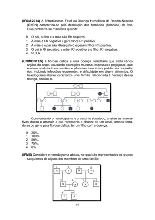 (IFSul-2014) A Eritroblastose Fetal ou Doença Hemolítica do Recém-Nascido
(DHRN) caracteriza-se pela destruição das hemácias (hemólise) do feto.
Esse problema se manifesta quando:
0 O pai, o filho e a mãe são Rh negativo.
1 A mãe é Rh negativo e gera filhos Rh positivo.
2 A mãe e o pai são Rh negativo e geram filhos Rh positivo.
3 O pai é Rh negativo, a mãe, Rh positivo e o filho, Rh negativo.
4 N.D.A.
(UNIMONTES) A fibrose cística e uma doença hereditária que afeta vários
órgãos do corpo, causando secreções mucosas espessas e pegajosas, que
acabam obstruindo os pulmões e pâncreas. Isso leva a problemas respirató-
rios, incluindo infecções recorrentes, e dificuldade em digerir alimentos. O
heredograma abaixo caracteriza uma família relacionada à herança dessa
doença. Analise-o.
Considerando o heredograma e o assunto abordado, analise as alterna-
tivas abaixo e assinale a que representa a chance de um casal, ambos porta-
dores do gene para fibrose cística, ter um filho com a doença.
0 25%.
1 100%.
2 50%.
3 75%.
4 0%
(IFMG) Considere o heredograma abaixo, no qual são representados os grupos
sanguíneos de alguns dos membros de uma família:
94
 