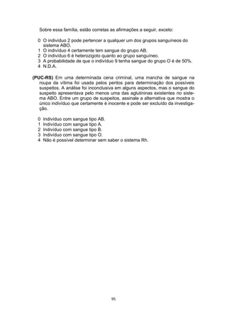 Sobre essa família, estão corretas as afirmações a seguir, exceto:
0 O indivíduo 2 pode pertencer a qualquer um dos grupos sanguíneos do
sistema ABO.
1 O indivíduo 4 certamente tem sangue do grupo AB.
2 O indivíduo 6 é heterozigoto quanto ao grupo sanguíneo.
3 A probabilidade de que o indivíduo 9 tenha sangue do grupo O é de 50%.
4 N.D.A.
(PUC-RS) Em uma determinada cena criminal, uma mancha de sangue na
roupa da vítima foi usada pelos peritos para determinação dos possíveis
suspeitos. A análise foi inconclusiva em alguns aspectos, mas o sangue do
suspeito apresentava pelo menos uma das aglutininas existentes no siste-
ma ABO. Entre um grupo de suspeitos, assinale a alternativa que mostra o
único indivíduo que certamente é inocente e pode ser excluído da investiga-
ção.
0 Indivíduo com sangue tipo AB.
1 Indivíduo com sangue tipo A.
2 Indivíduo com sangue tipo B.
3 Indivíduo com sangue tipo O.
4 Não é possível determinar sem saber o sistema Rh.
95
 