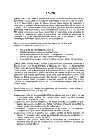 5 ENEM
(ENEM 2011) Em 1999, a geneticista Emma Whitelaw desenvolveu um ex-
perimento no qual ratas prenhes foram submetidas a uma dieta rica em vitami-
na B12, ácido fólico e soja. Os filhotes dessas ratas, apesar de possuírem o
gene para obesidade, não expressaram essa doença na fase adulta. A autora
concluiu que a alimentação da mãe, durante a gestação, silenciou o gene da
obesidade. Dez anos depois, as geneticistas Eva Jablonka e Gal Raz listaram
100 casos comprovados de traços adquiridos e transmitidos entre gerações de
organismos, sustentando, assim, a epigenética, que estuda as mudanças na
atividade dos genes que não envolvem alterações na sequência do DNA. A
reabilitação do herege. Época, no 610, 2010 (adaptado).
Alguns cânceres esporádicos representam exemplos de alteração
epigenética, pois são ocasionados por:
0 Aneuploidia do cromossomo sexual X.
1 Poliploidia dos cromossomos autossômicos.
2 Mutação em genes autossômicos com expressão dominante.
3 Substituição no gene da cadeia beta da hemoglobina.
4 Inativação de genes por meio de modificações das bases nitrogenadas.
(ENEM 2009) Mendel cruzou plantas puras de ervilha com flores vermelhas e
plantas puras com flores brancas, e observou que todos os descendentes
tinham flores vermelhas. Nesse caso, Mendel chamou a cor vermelha de domi-
nante e a cor branca de recessiva. A explicação oferecida por ele para esses
resultados era a de que as plantas de flores vermelhas da geração inicial (P)
possuíam dois fatores dominantes iguais para essa característica (VV), e as
plantas de flores brancas possuíam dois fatores recessivos iguais (vv). Todos
os descendentes desse cruzamento, a primeira geração de filhos (F1), tinham
um fator de cada progenitor e eram Vv, combinação que assegura a cor verme-
lha nas flores.
Tomando-se um grupo de plantas cujas flores são vermelhas, como distinguir
aquelas que são VV das que são Vv?
Cruzando-as entre si, é possível identificar as plantas que têm o fator v na sua
composição pela análise de características exteriores dos gametas
masculinos, os grãos de pólen.
Cruzando-as com plantas recessivas, de flores brancas. As plantas VV pro-
duzirão apenas descendentes de flores vermelhas, enquanto as plantas Vv
podem produzir descendentes de flores brancas.
Cruzando-as com plantas de flores vermelhas da geração P. Os cruzamen-tos
com plantas Vv produzirão descendentes de flores brancas.
Cruzando-as entre si, é possível que surjam plantas de flores brancas. As
plantas Vv cruzadas com outras Vv produzirão apenas descendentes ver-
melhas, portanto as demais serão VV.
Cruzando-as com plantas recessivas e analisando as características do
ambiente onde se dão os cruzamentos, é possível identificar aquelas que
possuem apenas fatores.
96
 