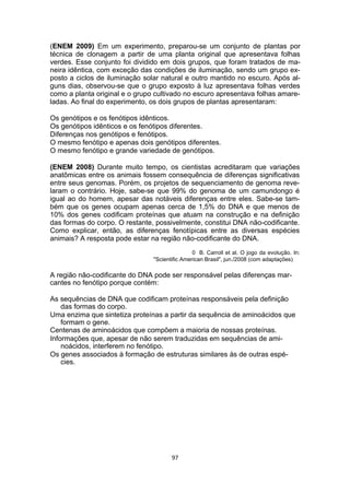 (ENEM 2009) Em um experimento, preparou-se um conjunto de plantas por
técnica de clonagem a partir de uma planta original que apresentava folhas
verdes. Esse conjunto foi dividido em dois grupos, que foram tratados de ma-
neira idêntica, com exceção das condições de iluminação, sendo um grupo ex-
posto a ciclos de iluminação solar natural e outro mantido no escuro. Após al-
guns dias, observou-se que o grupo exposto à luz apresentava folhas verdes
como a planta original e o grupo cultivado no escuro apresentava folhas amare-
ladas. Ao final do experimento, os dois grupos de plantas apresentaram:
Os genótipos e os fenótipos idênticos.
Os genótipos idênticos e os fenótipos diferentes.
Diferenças nos genótipos e fenótipos.
O mesmo fenótipo e apenas dois genótipos diferentes.
O mesmo fenótipo e grande variedade de genótipos.
(ENEM 2008) Durante muito tempo, os cientistas acreditaram que variações
anatômicas entre os animais fossem consequência de diferenças significativas
entre seus genomas. Porém, os projetos de sequenciamento de genoma reve-
laram o contrário. Hoje, sabe-se que 99% do genoma de um camundongo é
igual ao do homem, apesar das notáveis diferenças entre eles. Sabe-se tam-
bém que os genes ocupam apenas cerca de 1,5% do DNA e que menos de
10% dos genes codificam proteínas que atuam na construção e na definição
das formas do corpo. O restante, possivelmente, constitui DNA não-codificante.
Como explicar, então, as diferenças fenotípicas entre as diversas espécies
animais? A resposta pode estar na região não-codificante do DNA.
0 B. Carroll et al. O jogo da evolução. In:
"Scientific American Brasil", jun./2008 (com adaptações)
A região não-codificante do DNA pode ser responsável pelas diferenças mar-
cantes no fenótipo porque contém:
As sequências de DNA que codificam proteínas responsáveis pela definição
das formas do corpo.
Uma enzima que sintetiza proteínas a partir da sequência de aminoácidos que
formam o gene.
Centenas de aminoácidos que compõem a maioria de nossas proteínas.
Informações que, apesar de não serem traduzidas em sequências de ami-
noácidos, interferem no fenótipo.
Os genes associados à formação de estruturas similares às de outras espé-
cies.
97
 