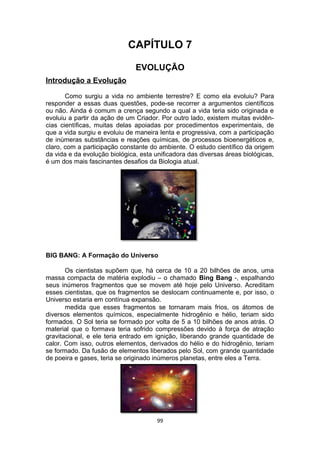 CAPÍTULO 7
EVOLUÇÃO
Introdução a Evolução
Como surgiu a vida no ambiente terrestre? E como ela evoluiu? Para
responder a essas duas questões, pode-se recorrer a argumentos científicos
ou não. Ainda é comum a crença segundo a qual a vida teria sido originada e
evoluiu a partir da ação de um Criador. Por outro lado, existem muitas evidên-
cias científicas, muitas delas apoiadas por procedimentos experimentais, de
que a vida surgiu e evoluiu de maneira lenta e progressiva, com a participação
de inúmeras substâncias e reações químicas, de processos bioenergéticos e,
claro, com a participação constante do ambiente. O estudo científico da origem
da vida e da evolução biológica, esta unificadora das diversas áreas biológicas,
é um dos mais fascinantes desafios da Biologia atual.
BIG BANG: A Formação do Universo
Os cientistas supõem que, há cerca de 10 a 20 bilhões de anos, uma
massa compacta de matéria explodiu – o chamado Bing Bang -, espalhando
seus inúmeros fragmentos que se movem até hoje pelo Universo. Acreditam
esses cientistas, que os fragmentos se deslocam continuamente e, por isso, o
Universo estaria em contínua expansão.
medida que esses fragmentos se tornaram mais frios, os átomos de
diversos elementos químicos, especialmente hidrogênio e hélio, teriam sido
formados. O Sol teria se formado por volta de 5 a 10 bilhões de anos atrás. O
material que o formava teria sofrido compressões devido à força de atração
gravitacional, e ele teria entrado em ignição, liberando grande quantidade de
calor. Com isso, outros elementos, derivados do hélio e do hidrogênio, teriam
se formado. Da fusão de elementos liberados pelo Sol, com grande quantidade
de poeira e gases, teria se originado inúmeros planetas, entre eles a Terra.
99
 