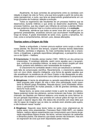 Atualmente, há duas correntes de pensamento entre os cientistas com
relação à origem da vida na Terra: uma que teria surgido a partir de outros pla-
netas (panspermia), e outra, que teria se desenvolvido gradativamente em um
longo processo de mudança, seleção e evolução.
Todos os organismos são resultantes de um processo histórico que se
desenvolveu durante milênios e que ainda se desenvolve atualmente. Esse
processo histórico, que deu origem aos milhares de animais e plantas diferen-
tes que podemos observar hoje e a muitos outros já extintos, é a evolução.
Atualmente, admite-se que todos os seres vivos têm sua origem em or-
ganismos preexistentes, ancestrais comuns que acumularam modificações ao
longo do tempo. A grade diversidade de seres vivos, quanto a tamanhos, for-
mas, cores e comportamentos, derivam, pois, dessas alterações.
Teorias sobre a Origem da Vida
Desde a antiguidade, o homem procura explicar como surgiu a vida em
nosso planeta. No decorrer dos tempos, surgiram diversas teorias elaboradas
por filósofos, cientistas e religiosos. As mais conhecidas teorias são o criacio-
nismo, a biogênese, a geração espontânea (abiogênese), a panspermia cósmi-
ca e a de Oparin – Haldane.
O Criacionismo: O irlandês James Ussher (1581- 1656) foi um dos primei-ros
criacionistas. O arcebispo defendia, assim como aqueles que o se-guiam,
que, conforme os preceitos bíblicos, os seres vivos teriam surgido por obra
divina, portanto sem defeitos e sem necessidade de mudança.
O criacionismo foi combatido desde o inicio por estudiosos e cientistas
pela falta de comprovação científica. Recentemente, o criacionismo apareceu
com um novo rótulo: desenho inteligente, uma forma de agradar aqueles que
não acreditavam na existência de um Deus Criador e não desagradar os estu-
diosos que não aceitam o criacionismo como ciência verdadeira e comprovável.
A Abiogênese: A teoria da abiogênese ou geração espontânea foi à primei-ra
ideia proposta pela origem da vida e teve uma participação muito impor-
tante do filósofo grego Aristóteles. Naquela época, como Aristóteles influen-
ciava o pensamento de muitas pessoas, e até de grandes cientistas, essa
teoria foi muito aceita.
Nessa teoria, os seres vivos podiam brotar a partir da matéria orgânica.
Sapos poderiam brotar dos pântanos, vermes brotavam das frutas. Um médico
chamado Jan Baptista van Helmont elaborou uma receita de como fabricar ra-
tos por geração espontânea, que consistia em colocar grãos de trigo em cami-
sas sujas e esperar alguns dias. Ele estava tão envolvido com essa idéia que
não foi capaz de imaginar que os ratos na verdade eram atraídos pela sujeira,
e não brotavam nessa “receita”.
A Biogênese: Segundo essa teoria todos os seres vivos originaram-se de
outros seres vivos preexistentes. Francesco Redi (1626-1697), um médico
Italiano, realizou alguns experimentos que comprovaram que a teoria da ge-
ração espontânea estava errada. Na teoria, vermes brotavam de cadáveres
e alimentos podres. Ele observou que esses vermes não brotavam, mas sim
se originavam de ovos que eram depositados pelas moscas.
100
 