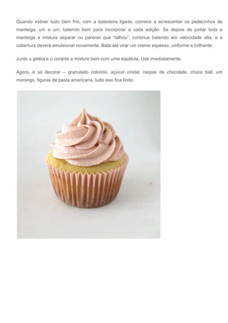 Quando estiver tudo bem frio, com a batedeira ligada, comece a acrescentar os pedacinhos de
manteiga, um a um, batendo bem para incorporar a cada adição. Se depois de juntar toda a
manteiga a mistura separar ou parecer que “talhou”, continue batendo em velocidade alta, e a
cobertura deverá emulsionar novamente. Bata até virar um creme espesso, uniforme e brilhante.
Junte a geléia e o corante e misture bem com uma espátula. Use imediatamente.
Agora, é só decorar – granulado colorido, açúcar cristal, raspas de chocolate, choco ball, um
morango, figuras de pasta americana, tudo isso fica lindo.
 
