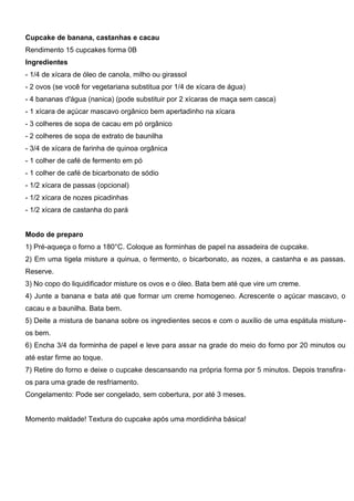 Cupcake de banana, castanhas e cacau
Rendimento 15 cupcakes forma 0B
Ingredientes
- 1/4 de xícara de óleo de canola, milho ou girassol
- 2 ovos (se você for vegetariana substitua por 1/4 de xícara de água)
- 4 bananas d'água (nanica) (pode substituir por 2 xícaras de maça sem casca)
- 1 xícara de açúcar mascavo orgânico bem apertadinho na xícara
- 3 colheres de sopa de cacau em pó orgânico
- 2 colheres de sopa de extrato de baunilha
- 3/4 de xícara de farinha de quinoa orgânica
- 1 colher de café de fermento em pó
- 1 colher de café de bicarbonato de sódio
- 1/2 xícara de passas (opcional)
- 1/2 xícara de nozes picadinhas
- 1/2 xícara de castanha do pará
Modo de preparo
1) Pré-aqueça o forno a 180°C. Coloque as forminhas de papel na assadeira de cupcake.
2) Em uma tigela misture a quinua, o fermento, o bicarbonato, as nozes, a castanha e as passas.
Reserve.
3) No copo do liquidificador misture os ovos e o óleo. Bata bem até que vire um creme.
4) Junte a banana e bata até que formar um creme homogeneo. Acrescente o açúcar mascavo, o
cacau e a baunilha. Bata bem.
5) Deite a mistura de banana sobre os ingredientes secos e com o auxílio de uma espátula misture-
os bem.
6) Encha 3/4 da forminha de papel e leve para assar na grade do meio do forno por 20 minutos ou
até estar firme ao toque.
7) Retire do forno e deixe o cupcake descansando na própria forma por 5 minutos. Depois transfira-
os para uma grade de resfriamento.
Congelamento: Pode ser congelado, sem cobertura, por até 3 meses.
Momento maldade! Textura do cupcake após uma mordidinha básica!
 