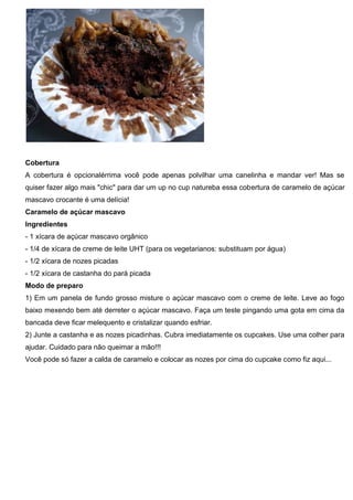 Cobertura
A cobertura é opcionalérrima você pode apenas polvilhar uma canelinha e mandar ver! Mas se
quiser fazer algo mais "chic" para dar um up no cup natureba essa cobertura de caramelo de açúcar
mascavo crocante é uma delícia!
Caramelo de açúcar mascavo
Ingredientes
- 1 xícara de açúcar mascavo orgânico
- 1/4 de xícara de creme de leite UHT (para os vegetarianos: substituam por água)
- 1/2 xícara de nozes picadas
- 1/2 xícara de castanha do pará picada
Modo de preparo
1) Em um panela de fundo grosso misture o açúcar mascavo com o creme de leite. Leve ao fogo
baixo mexendo bem até derreter o açúcar mascavo. Faça um teste pingando uma gota em cima da
bancada deve ficar melequento e cristalizar quando esfriar.
2) Junte a castanha e as nozes picadinhas. Cubra imediatamente os cupcakes. Use uma colher para
ajudar. Cuidado para não queimar a mão!!!
Você pode só fazer a calda de caramelo e colocar as nozes por cima do cupcake como fiz aqui...
 