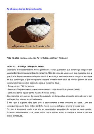As fabulosas teorias da forminha solta
"Não há fatos eternos, como não há verdades absolutas" Nietzsche
Teoria nº 1 “Manteiga x Margarina x Oléo”
Essa teoria é interessantíssima. Pouca gente sabe, ou não quer saber, que a manteiga não pode ser
substituída indiscriminadamente pela margarina. Além da perda de sabor, nem toda margarina tem a
quantidade de gordura necessária para substituir a manteiga, sem contar que a margarina tem água
em sua composição o que desequilibra a receita. Portanto nem todas as receitas podem ter essa
substituição mas quando é opcional a troca, a margarina deve:
- Ter no mínimo 70% de lipídeos
- Ser usada fria (se estiver morna ou muito cremosa o cupcake vai ficar plano e oleoso)
- Ser batida com o açúcar por no máximo 1 minuto e meio.
Já a manteiga tem que ser de excelente qualidade, em temperatura ambiente, sem sal e deve ser
batida por dois minutos aproximadamente.
É fato que o cupcake feito com óleo é esteticamente o mais bonitinho de todos. Com ele
conseguimos aquele domo lindo e gordinho mas o excesso dele pode arruinar a beleza toda.
Por isso é importante medir e se ater as quantidades requeridas de gordura de cada receita.
Substituir aleatoriamente pode, entre muitas outras coisas, soltar a forminha e deixar o cupcake
oleoso e massudo.
 