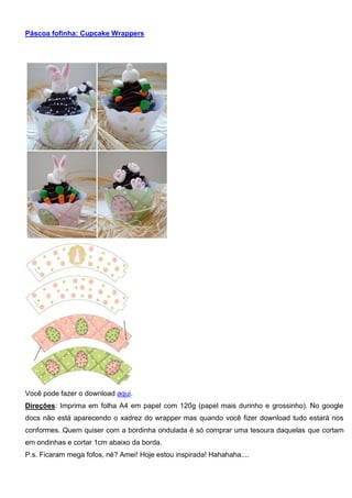Páscoa fofinha: Cupcake Wrappers
Você pode fazer o download aqui.
Direções: Imprima em folha A4 em papel com 120g (papel mais durinho e grossinho). No google
docs não está aparecendo o xadrez do wrapper mas quando você fizer download tudo estará nos
conformes. Quem quiser com a bordinha ondulada é só comprar uma tesoura daquelas que cortam
em ondinhas e cortar 1cm abaixo da borda.
P.s. Ficaram mega fofos, né? Amei! Hoje estou inspirada! Hahahaha....
 