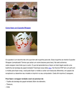 Como fazer um Cupcake Wrapper
O cupcake é um docinho tão chic que tem até roupinha para ele. Essa roupinha se chama Cupcake
Wrapper (complicado! Temos que achar um nome bacana para isso). Na web achamos
cada wrapper mais lindo que o outro. E que tal aprendermos a fazer um bem legal usando uma
toalhinha de bandeja de papel rendado? Garimpei essa idéia aqui. No final do PAP tem um pdf com
o molde para fazer wrap, você pode fazer o molde e cortar com tesouras diferentes, em papeis de
scrapbook ou desenhar seu modelo e imprimir no seu computador. Cada A4 imprime 2 wrappers.
Para fazer o wrapper rendado você vai precisar de:
- Toalha de bandeja de papel rendado 28cm de diâmetro.
- Tesoura.
- Cola
 
