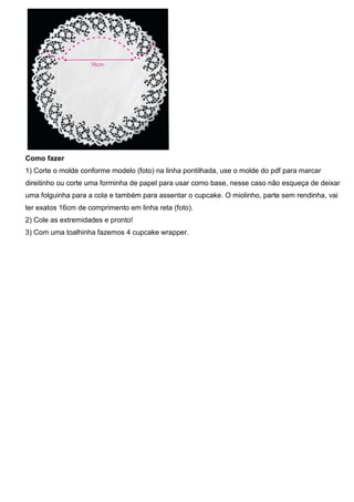 Como fazer
1) Corte o molde conforme modelo (foto) na linha pontilhada, use o molde do pdf para marcar
direitinho ou corte uma forminha de papel para usar como base, nesse caso não esqueça de deixar
uma folguinha para a cola e também para assentar o cupcake. O miolinho, parte sem rendinha, vai
ter exatos 16cm de comprimento em linha reta (foto).
2) Cole as extremidades e pronto!
3) Com uma toalhinha fazemos 4 cupcake wrapper.
 
