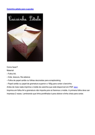 Caixinha pétala para cupcake
Como fazer?
Material
- Folha A4;
- Cola, tesoura, fita adesiva
- Folha de papel cartão ou folhas decoradas para scrapbooking.
- Papel cartão ou papel de gramatura superior a 180g para cortar o bercinho.
Antes de mais nada imprima o molde da caixinha que está disponível em PDF aqui.
Imprima em folha A4 a gramatura não importa pois só faremos o molde. A primeira folha deve ser
impressa 2 vezes. Lembrando que linha pontilhada é para dobrar e linha cheia para cortar.
 