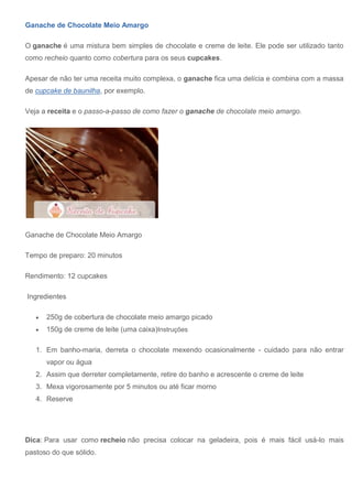 Ganache de Chocolate Meio Amargo
O ganache é uma mistura bem simples de chocolate e creme de leite. Ele pode ser utilizado tanto
como recheio quanto como cobertura para os seus cupcakes.
Apesar de não ter uma receita muito complexa, o ganache fica uma delícia e combina com a massa
de cupcake de baunilha, por exemplo.
Veja a receita e o passo-a-passo de como fazer o ganache de chocolate meio amargo.
Ganache de Chocolate Meio Amargo
Tempo de preparo: 20 minutos
Rendimento: 12 cupcakes
Ingredientes
 250g de cobertura de chocolate meio amargo picado
 150g de creme de leite (uma caixa)Instruções
1. Em banho-maria, derreta o chocolate mexendo ocasionalmente - cuidado para não entrar
vapor ou água
2. Assim que derreter completamente, retire do banho e acrescente o creme de leite
3. Mexa vigorosamente por 5 minutos ou até ficar morno
4. Reserve
Dica: Para usar como recheio não precisa colocar na geladeira, pois é mais fácil usá-lo mais
pastoso do que sólido.
 