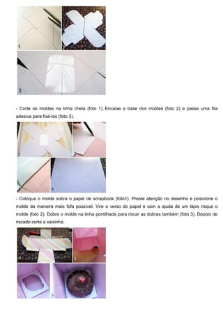 - Corte os moldes na linha cheia (foto 1). Encaixe a base dos moldes (foto 2) e passe uma fita
adesiva para fixá-los (foto 3).
- Coloque o molde sobra o papel de scrapbook (foto1). Preste atenção no desenho e posicione o
molde da maneira mais fofa possível. Vire o verso do papel e com a ajuda de um lápis risque o
molde (foto 2). Dobre o molde na linha pontilhada para riscar as dobras também (foto 3). Depois de
riscado corte a caixinha.
 