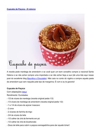 Cupcake de Paçoca - O retorno
A receita pede manteiga de amendoim e se você quer um bom conselho compre a nacional Santa
Helena e se não achar compre uma importada e se não achar faça a sua (dá uma lida aqui nesse
post do excelente blog Baunilha e Chocolate). Não caia no conto do vigário e compre aquela pasta
de amendoim que vem naquele pote tipo de margarina. É ruim e eu te garanto!
Cupcake de Paçoca
Com adaptações daqui
Rendimento 12unidades
- 1/2 de xícara de manteiga (receita original pedia 1/3)
- 1/3 xícara de manteiga de amendoim (receita original pedia 1/2)
- 1 e 1/4 de xícara de açúcar mascavo
- 2 ovos
- 2 xícaras de farinha de trigo
- 3/4 de xícara de leite
- 1/2 colher de chá de fermento em pó
- 1/2 colher de chá de bicarbonato
- Doce de leite para cobrir e paçoca esmagadinha para dar aquele tchan!
 