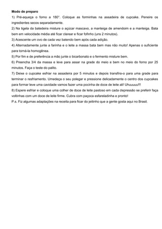 Modo de preparo
1) Pré-aqueça o forno a 180°. Coloque as forminhas na assadeira de cupcake. Peneire os
ingredientes secos separadamente.
2) Na tigela da batedeira misture o açúcar mascavo, a manteiga de amendoim e a manteiga. Bata
bem em velocidade média até ficar clarear e ficar fofinho (uns 2 minutos).
3) Acescente um ovo de cada vez batendo bem após cada adição.
4) Alternadamente junte a farinha e o leite a massa bata bem mas não muito! Apenas o suficiente
para torná-la homogênea.
5) Por fim e de preferência a mão junte o bicarbonato e o fermento misture bem.
6) Preencha 3/4 da massa e leve para assar na grade do meio e bem no meio do forno por 25
minutos. Faça o teste do palito.
7) Deixe o cupcake esfriar na assadeira por 5 minutos e depois transfira-o para uma grade para
terminar o resfriamento. Umedeça o seu polegar e pressione delicadamente o centro dos cupcakes
para formar leve uma cavidade vamos fazer uma pocinha de doce de leite ali! Uhuuuuu!!!
8) Espere esfriar e coloque uma colher de doce de leite pastoso em cada depressão se preferir faça
voltinhas com um doce de leite firme. Cubra com paçoca esfareladinha e pronto!
P.s. Fiz algumas adaptações na receita para ficar do jeitinho que a gente gosta aqui no Brasil.
 