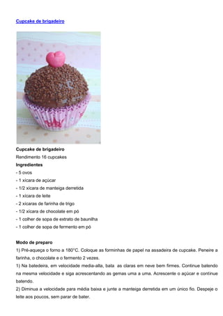 Cupcake de brigadeiro
Cupcake de brigadeiro
Rendimento 16 cupcakes
Ingredientes
- 5 ovos
- 1 xícara de açúcar
- 1/2 xícara de manteiga derretida
- 1 xícara de leite
- 2 xícaras de farinha de trigo
- 1/2 xícara de chocolate em pó
- 1 colher de sopa de extrato de baunilha
- 1 colher de sopa de fermento em pó
Modo de preparo
1) Pré-aqueça o forno a 180°C. Coloque as forminhas de papel na assadeira de cupcake. Peneire a
farinha, o chocolate e o fermento 2 vezes.
1) Na batedeira, em velocidade media-alta, bata as claras em neve bem firmes. Continue batendo
na mesma velocidade e siga acrescentando as gemas uma a uma. Acrescente o açúcar e continue
batendo.
2) Diminua a velocidade para média baixa e junte a manteiga derretida em um único fio. Despeje o
leite aos poucos, sem parar de bater.
 