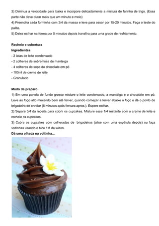 3) Diminua a velocidade para baixa e incorpore delicadamente a mistura de farinha de trigo. (Essa
parte não deve durar mais que um minuto e meio)
4) Preencha cada forminha com 3/4 da massa e leve para assar por 15-20 minutos. Faça o teste do
palito.
5) Deixe esfriar na forma por 5 minutos depois transfira para uma grade de resfriamento.
Recheio e cobertura
Ingredientes
- 2 latas de leite condensado
- 2 colheres de sobremesa de manteiga
- 4 colheres de sopa de chocolate em pó
- 100ml de creme de leite
- Granulado
Modo de preparo
1) Em uma panela de fundo grosso misture o leite condensado, a manteiga e o chocolate em pó.
Leve ao fogo alto mexendo bem até ferver, quando começar a ferver abaixe o fogo e dê o ponto de
brigadeiro de enrolar (5 minutos após fervura aprox.). Espere esfriar.
2) Separe 3/4 da receita para cobrir os cupcakes. Misture esse 1/4 restante com o creme de leite e
recheie os cupcakes.
3) Cubra os cupcakes com colheradas de brigadeiros (alise com uma espátula depois) ou faça
voltinhas usando o bico 1M da wilton.
Dá uma olhada na voltinha...
 