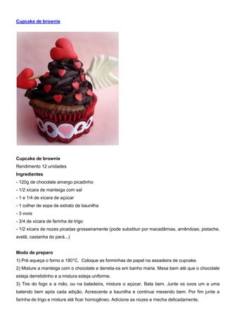 Cupcake de brownie
Cupcake de brownie
Rendimento 12 unidades
Ingredientes
- 120g de chocolate amargo picadinho
- 1/2 xícara de manteiga com sal
- 1 e 1/4 de xícara de açúcar
- 1 colher de sopa de extrato de baunilha
- 3 ovos
- 3/4 de xícara de farinha de trigo
- 1/2 xícara de nozes picadas grosseiramente (pode substituir por macadâmias, amêndoas, pistache,
avelã, castanha do pará...)
Modo de preparo
1) Pré aqueça o forno a 180°C. Coloque as forminhas de papel na assadeira de cupcake.
2) Misture a manteiga com o chocolate e derreta-os em banho maria. Mexa bem até que o chocolate
esteja derretidinho e a mistura esteja uniforme.
3) Tire do fogo e a mão, ou na batedeira, misture o açúcar. Bata bem. Junte os ovos um a uma
batendo bem após cada adição. Acrescente a baunilha e continue mexendo bem. Por fim junte a
farinha de trigo e misture até ficar homogêneo. Adicione as nozes e mecha delicadamente.
 